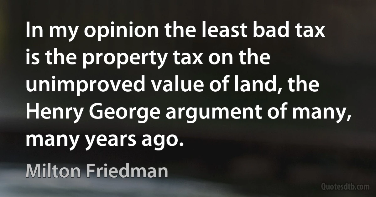 In my opinion the least bad tax is the property tax on the unimproved value of land, the Henry George argument of many, many years ago. (Milton Friedman)