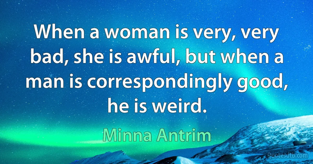 When a woman is very, very bad, she is awful, but when a man is correspondingly good, he is weird. (Minna Antrim)