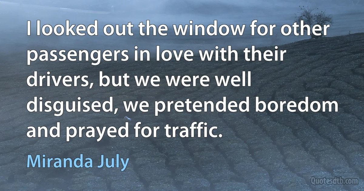 I looked out the window for other passengers in love with their drivers, but we were well disguised, we pretended boredom and prayed for traffic. (Miranda July)