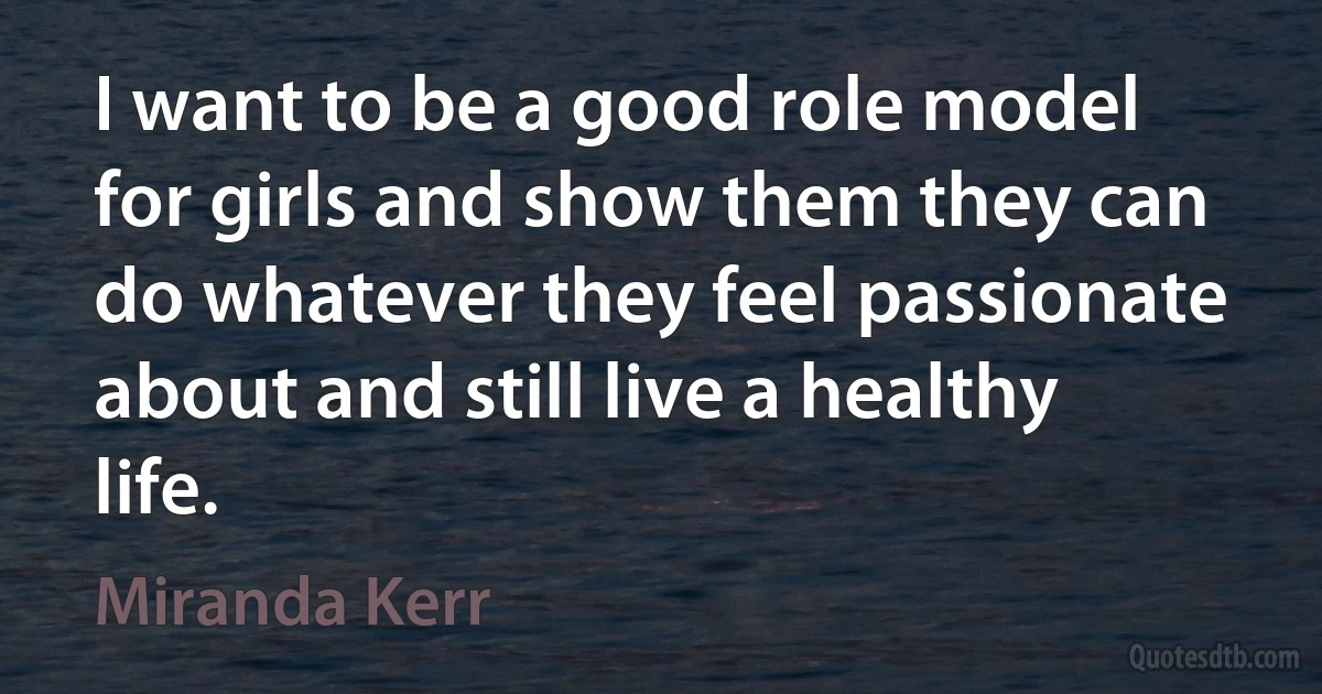 I want to be a good role model for girls and show them they can do whatever they feel passionate about and still live a healthy life. (Miranda Kerr)