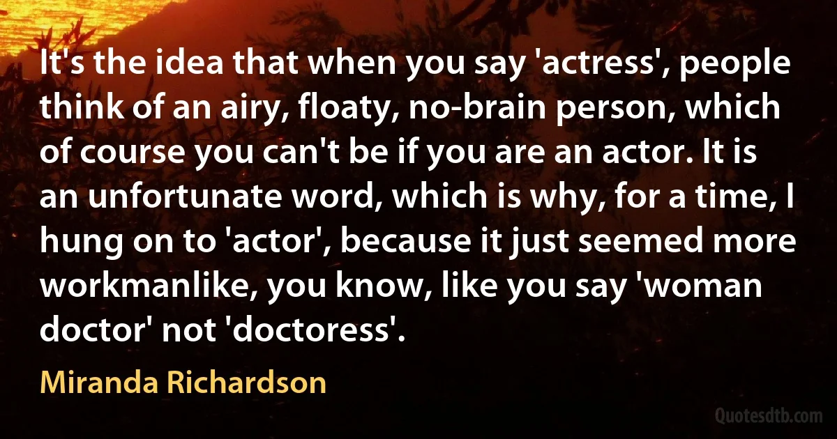 It's the idea that when you say 'actress', people think of an airy, floaty, no-brain person, which of course you can't be if you are an actor. It is an unfortunate word, which is why, for a time, I hung on to 'actor', because it just seemed more workmanlike, you know, like you say 'woman doctor' not 'doctoress'. (Miranda Richardson)