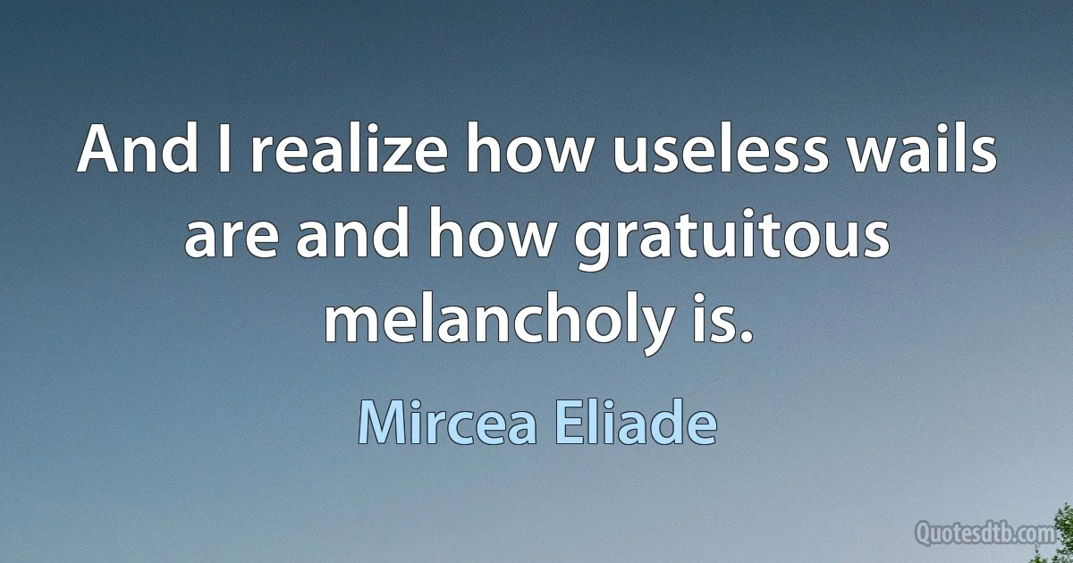 And I realize how useless wails are and how gratuitous melancholy is. (Mircea Eliade)