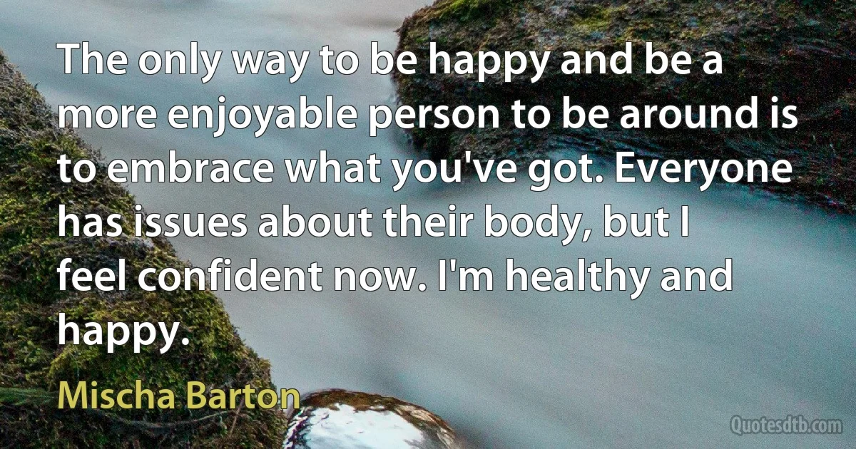 The only way to be happy and be a more enjoyable person to be around is to embrace what you've got. Everyone has issues about their body, but I feel confident now. I'm healthy and happy. (Mischa Barton)