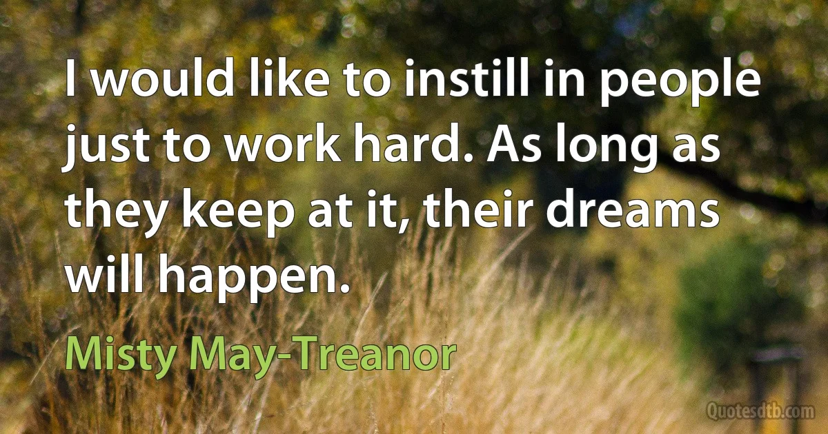 I would like to instill in people just to work hard. As long as they keep at it, their dreams will happen. (Misty May-Treanor)