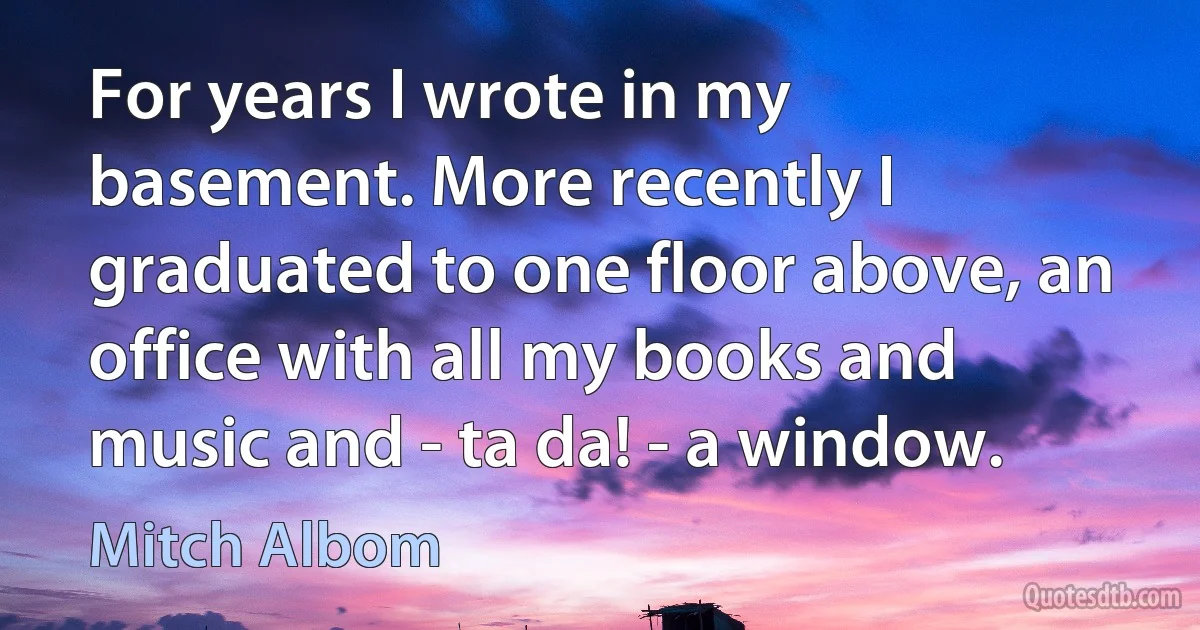 For years I wrote in my basement. More recently I graduated to one floor above, an office with all my books and music and - ta da! - a window. (Mitch Albom)