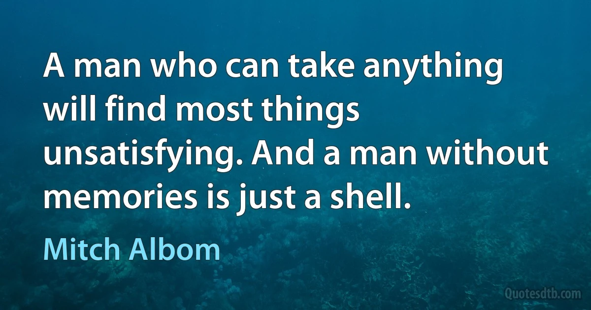 A man who can take anything will find most things unsatisfying. And a man without memories is just a shell. (Mitch Albom)