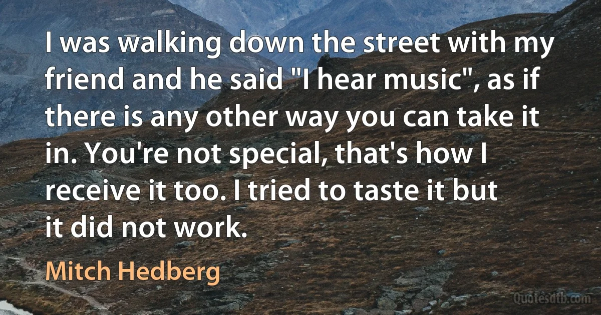 I was walking down the street with my friend and he said "I hear music", as if there is any other way you can take it in. You're not special, that's how I receive it too. I tried to taste it but it did not work. (Mitch Hedberg)