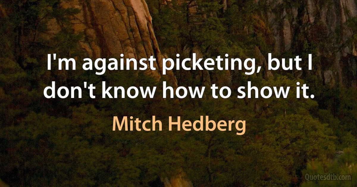 I'm against picketing, but I don't know how to show it. (Mitch Hedberg)