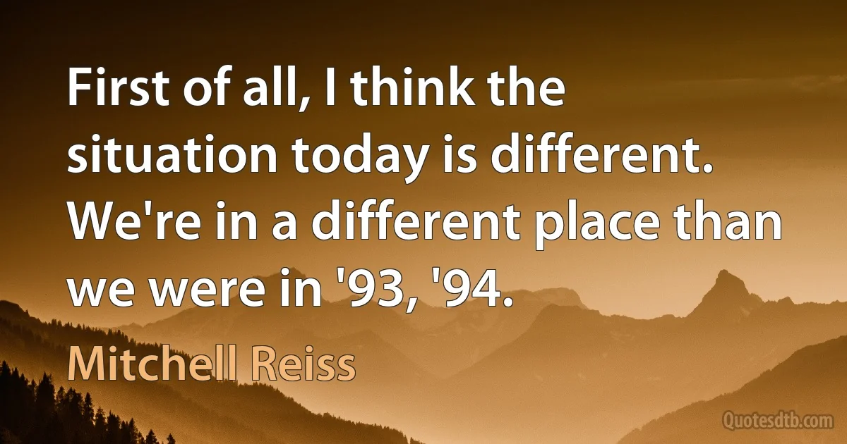 First of all, I think the situation today is different. We're in a different place than we were in '93, '94. (Mitchell Reiss)