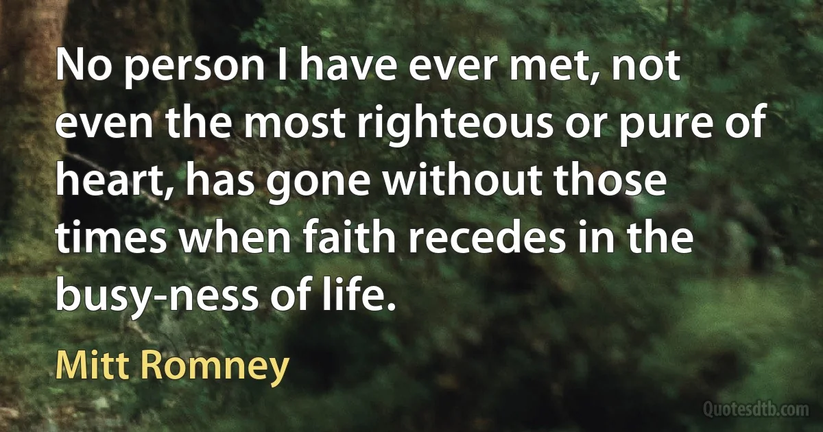 No person I have ever met, not even the most righteous or pure of heart, has gone without those times when faith recedes in the busy-ness of life. (Mitt Romney)