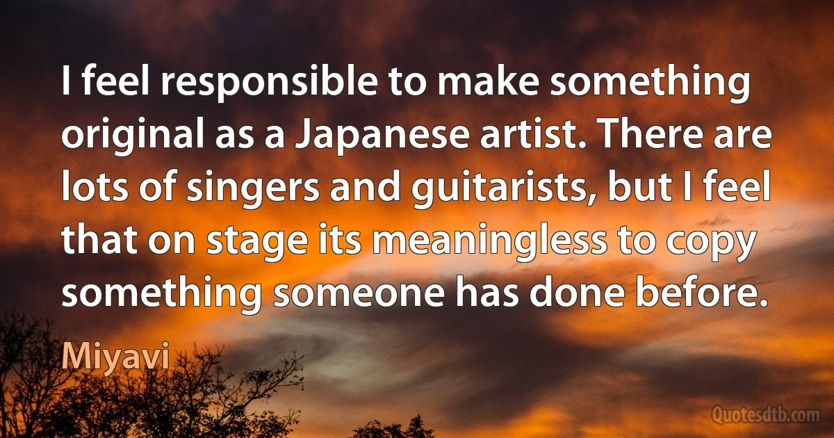 I feel responsible to make something original as a Japanese artist. There are lots of singers and guitarists, but I feel that on stage its meaningless to copy something someone has done before. (Miyavi)