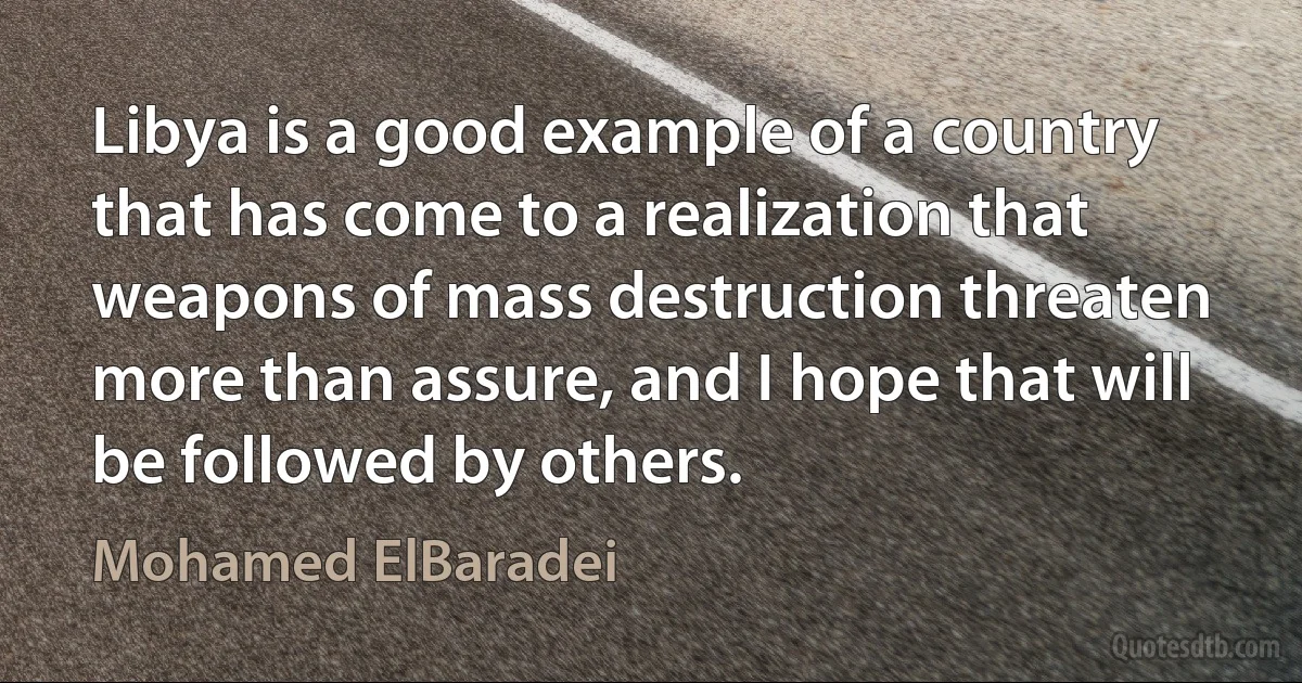 Libya is a good example of a country that has come to a realization that weapons of mass destruction threaten more than assure, and I hope that will be followed by others. (Mohamed ElBaradei)