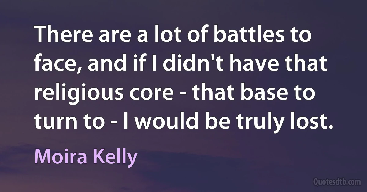 There are a lot of battles to face, and if I didn't have that religious core - that base to turn to - I would be truly lost. (Moira Kelly)