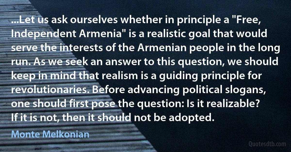 ...Let us ask ourselves whether in principle a "Free, Independent Armenia" is a realistic goal that would serve the interests of the Armenian people in the long run. As we seek an answer to this question, we should keep in mind that realism is a guiding principle for revolutionaries. Before advancing political slogans, one should first pose the question: Is it realizable? If it is not, then it should not be adopted. (Monte Melkonian)