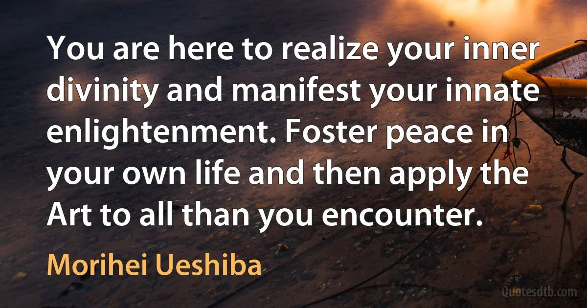 You are here to realize your inner divinity and manifest your innate enlightenment. Foster peace in your own life and then apply the Art to all than you encounter. (Morihei Ueshiba)