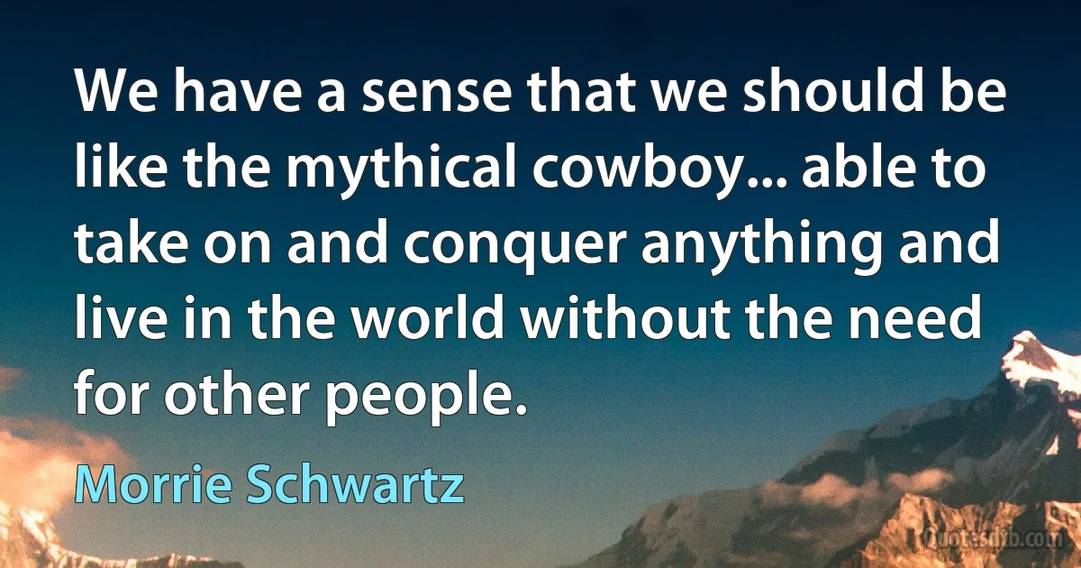 We have a sense that we should be like the mythical cowboy... able to take on and conquer anything and live in the world without the need for other people. (Morrie Schwartz)