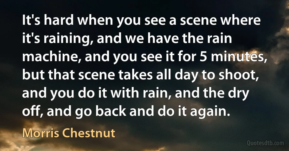 It's hard when you see a scene where it's raining, and we have the rain machine, and you see it for 5 minutes, but that scene takes all day to shoot, and you do it with rain, and the dry off, and go back and do it again. (Morris Chestnut)