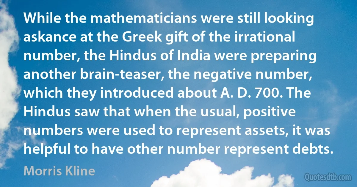 While the mathematicians were still looking askance at the Greek gift of the irrational number, the Hindus of India were preparing another brain-teaser, the negative number, which they introduced about A. D. 700. The Hindus saw that when the usual, positive numbers were used to represent assets, it was helpful to have other number represent debts. (Morris Kline)