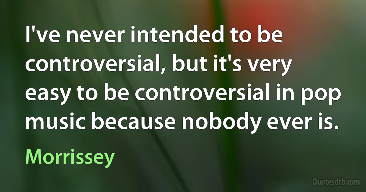 I've never intended to be controversial, but it's very easy to be controversial in pop music because nobody ever is. (Morrissey)