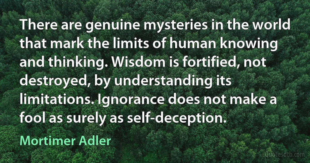 There are genuine mysteries in the world that mark the limits of human knowing and thinking. Wisdom is fortified, not destroyed, by understanding its limitations. Ignorance does not make a fool as surely as self-deception. (Mortimer Adler)