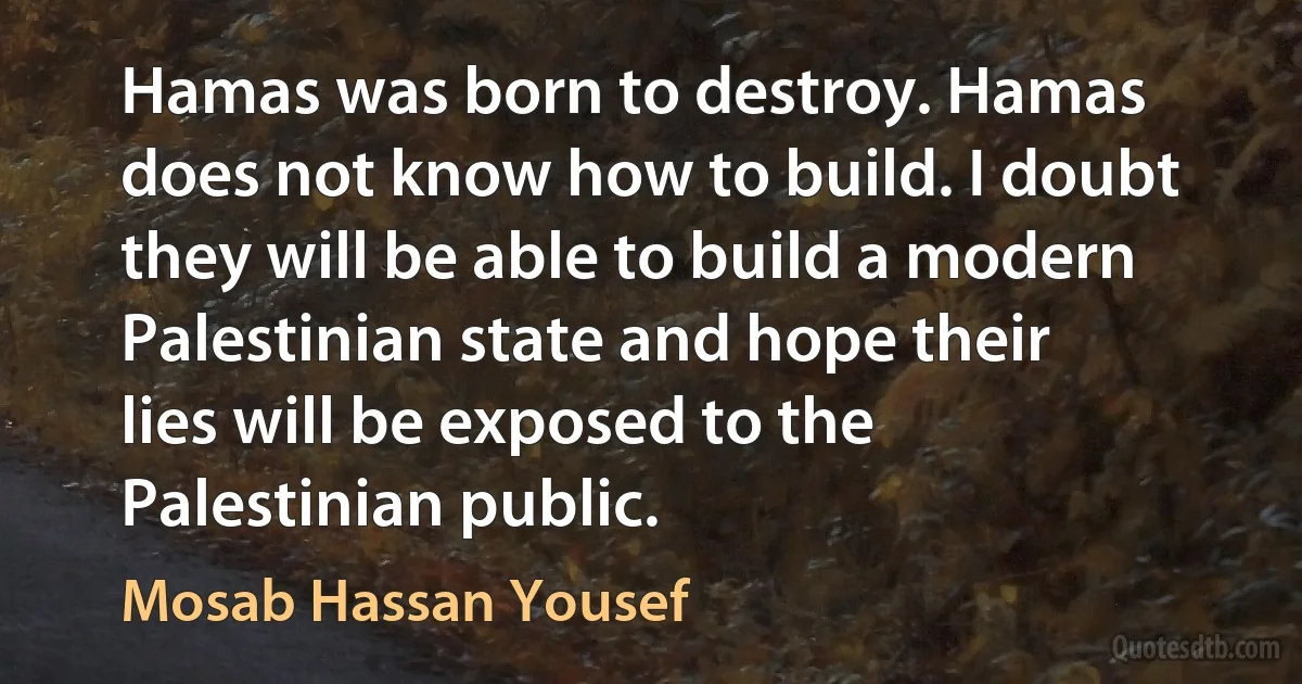 Hamas was born to destroy. Hamas does not know how to build. I doubt they will be able to build a modern Palestinian state and hope their lies will be exposed to the Palestinian public. (Mosab Hassan Yousef)