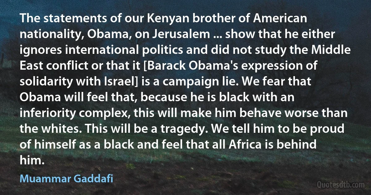 The statements of our Kenyan brother of American nationality, Obama, on Jerusalem ... show that he either ignores international politics and did not study the Middle East conflict or that it [Barack Obama's expression of solidarity with Israel] is a campaign lie. We fear that Obama will feel that, because he is black with an inferiority complex, this will make him behave worse than the whites. This will be a tragedy. We tell him to be proud of himself as a black and feel that all Africa is behind him. (Muammar Gaddafi)