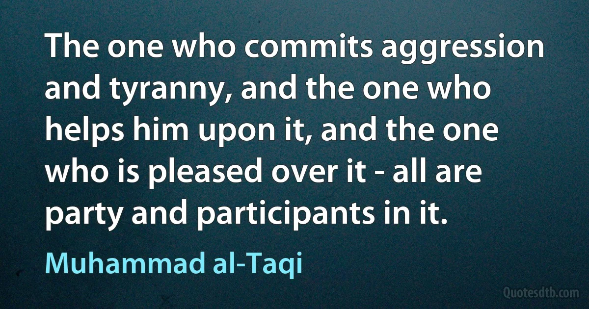 The one who commits aggression and tyranny, and the one who helps him upon it, and the one who is pleased over it - all are party and participants in it. (Muhammad al-Taqi)