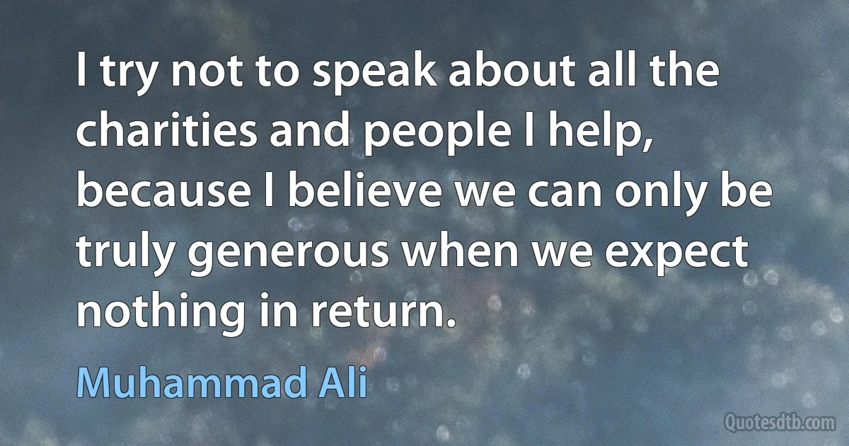 I try not to speak about all the charities and people I help, because I believe we can only be truly generous when we expect nothing in return. (Muhammad Ali)