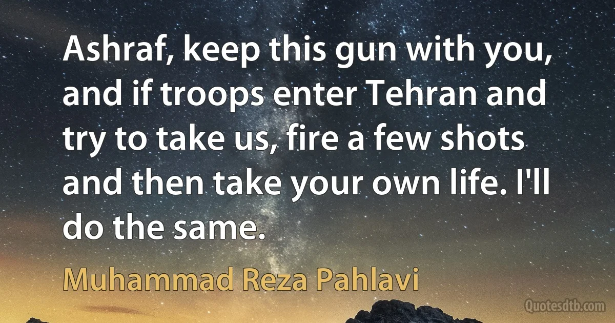 Ashraf, keep this gun with you, and if troops enter Tehran and try to take us, fire a few shots and then take your own life. I'll do the same. (Muhammad Reza Pahlavi)