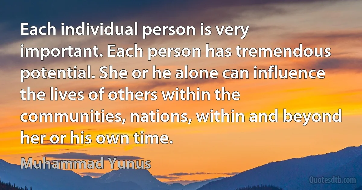 Each individual person is very important. Each person has tremendous potential. She or he alone can influence the lives of others within the communities, nations, within and beyond her or his own time. (Muhammad Yunus)