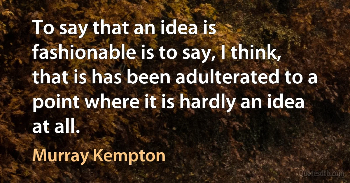 To say that an idea is fashionable is to say, I think, that is has been adulterated to a point where it is hardly an idea at all. (Murray Kempton)