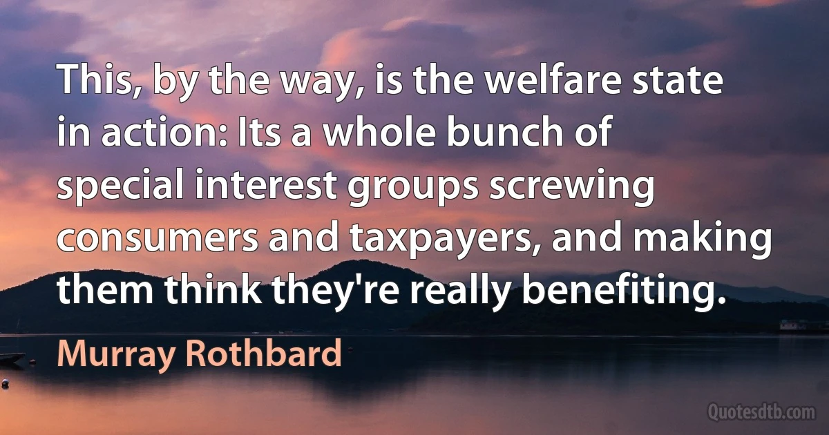 This, by the way, is the welfare state in action: Its a whole bunch of special interest groups screwing consumers and taxpayers, and making them think they're really benefiting. (Murray Rothbard)