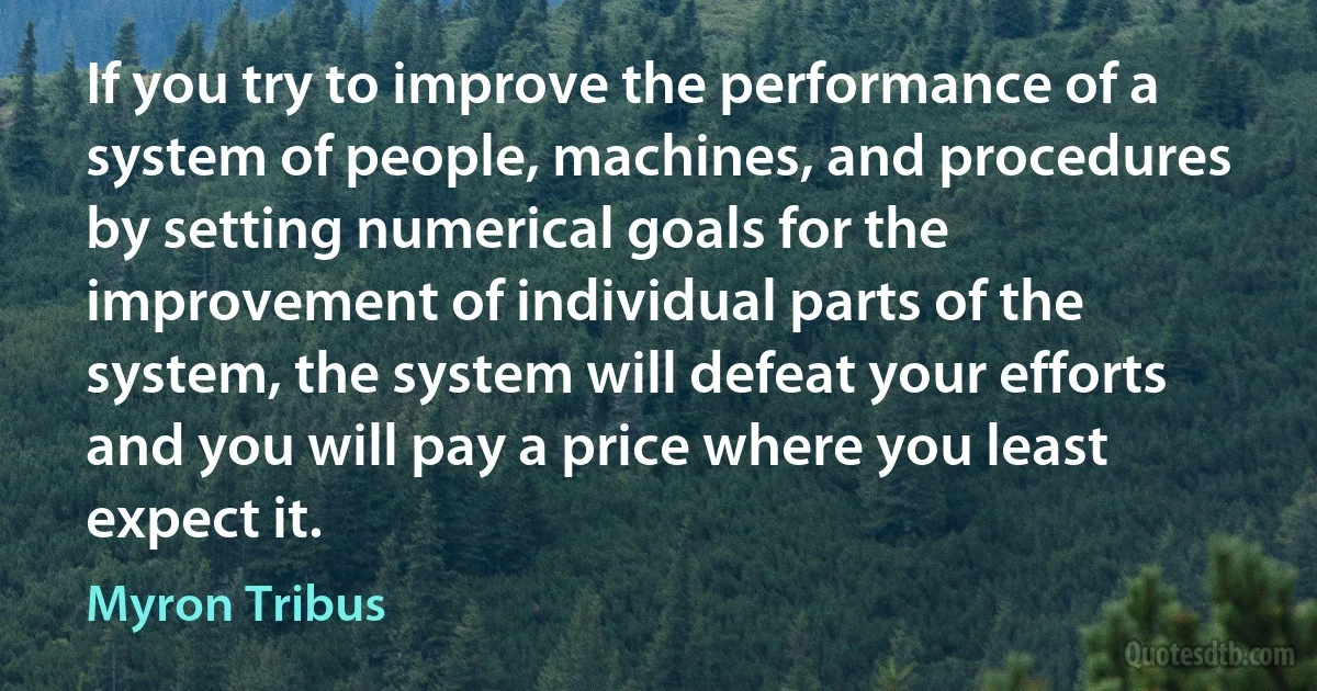 If you try to improve the performance of a system of people, machines, and procedures by setting numerical goals for the improvement of individual parts of the system, the system will defeat your efforts and you will pay a price where you least expect it. (Myron Tribus)