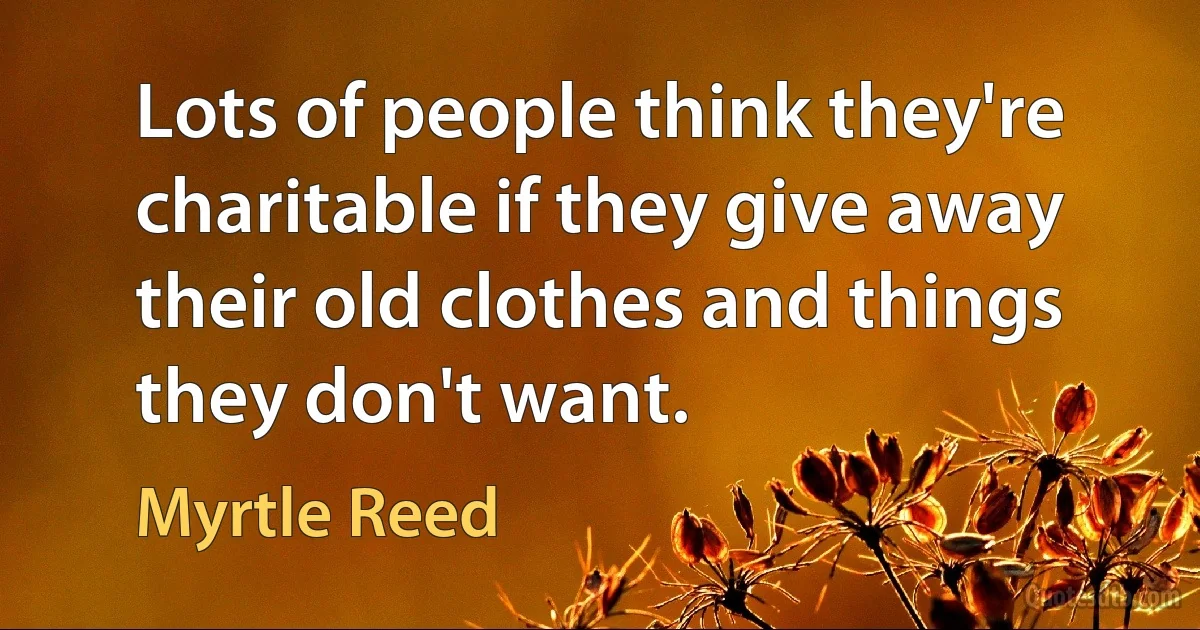 Lots of people think they're charitable if they give away their old clothes and things they don't want. (Myrtle Reed)