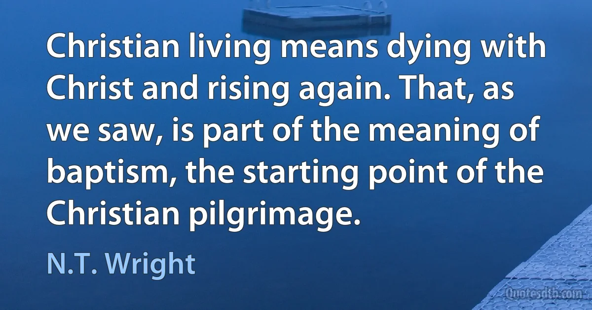 Christian living means dying with Christ and rising again. That, as we saw, is part of the meaning of baptism, the starting point of the Christian pilgrimage. (N.T. Wright)