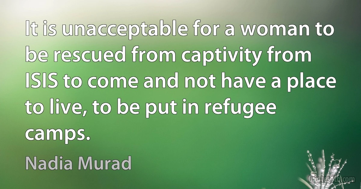 It is unacceptable for a woman to be rescued from captivity from ISIS to come and not have a place to live, to be put in refugee camps. (Nadia Murad)