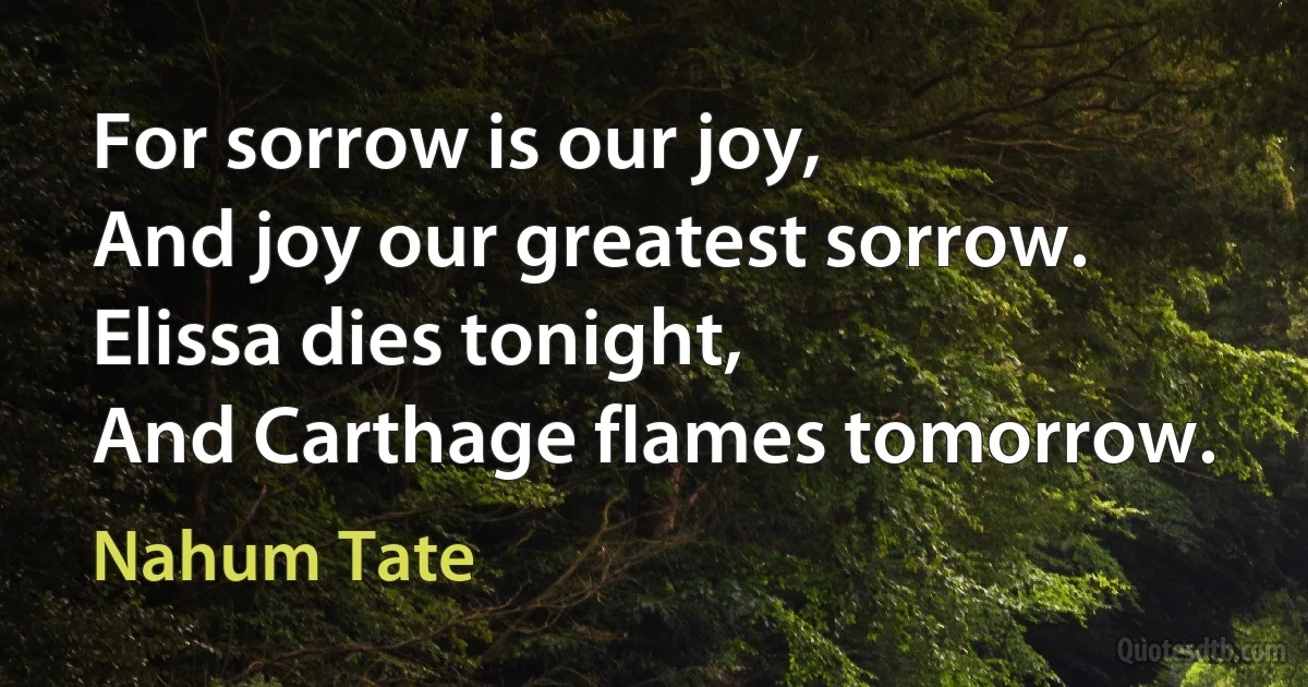 For sorrow is our joy,
And joy our greatest sorrow.
Elissa dies tonight,
And Carthage flames tomorrow. (Nahum Tate)