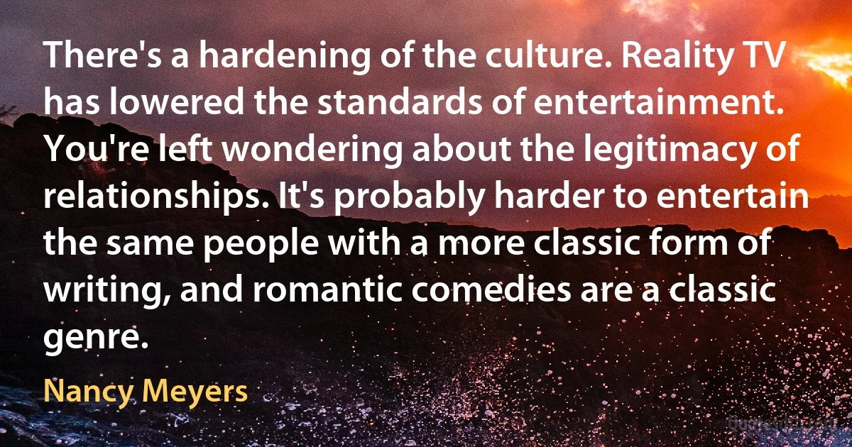 There's a hardening of the culture. Reality TV has lowered the standards of entertainment. You're left wondering about the legitimacy of relationships. It's probably harder to entertain the same people with a more classic form of writing, and romantic comedies are a classic genre. (Nancy Meyers)