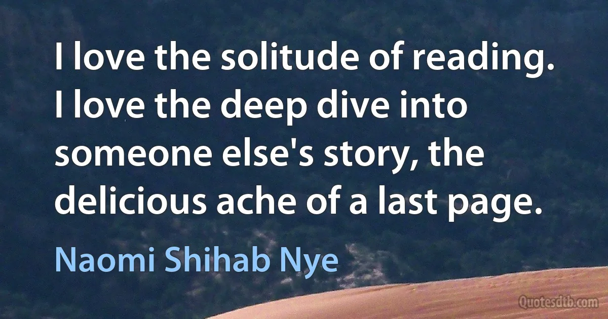 I love the solitude of reading. I love the deep dive into someone else's story, the delicious ache of a last page. (Naomi Shihab Nye)