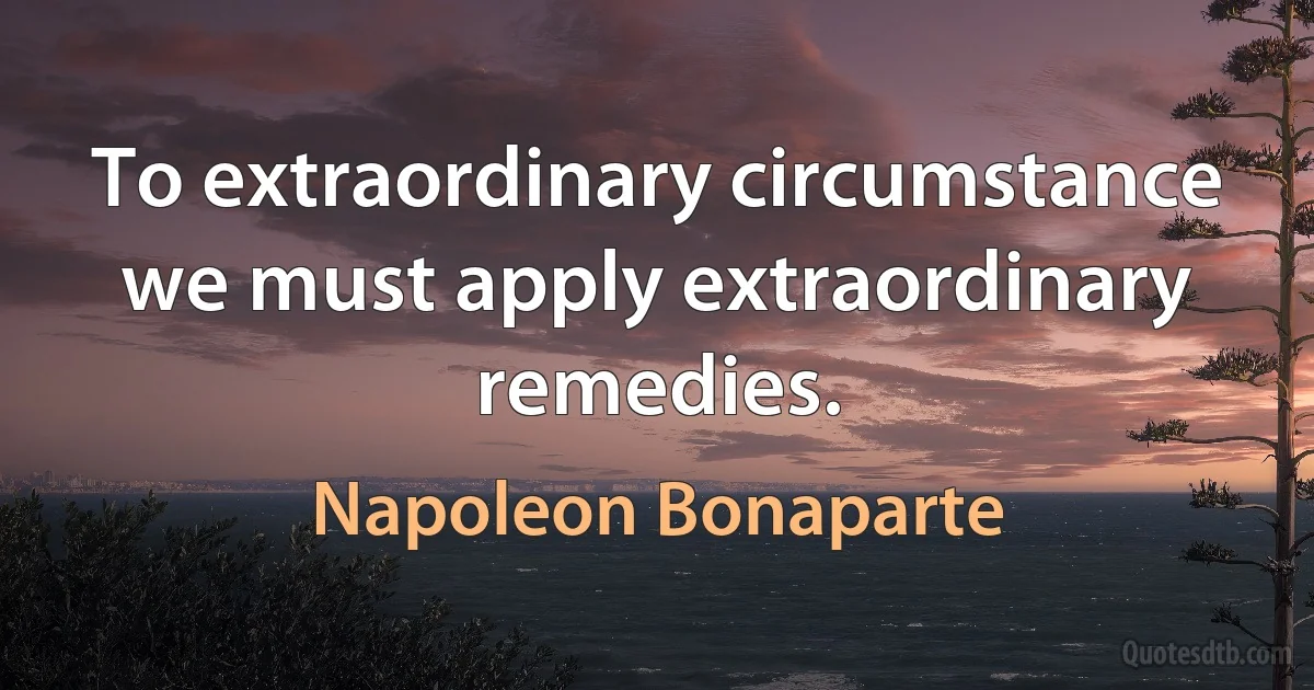 To extraordinary circumstance we must apply extraordinary remedies. (Napoleon Bonaparte)