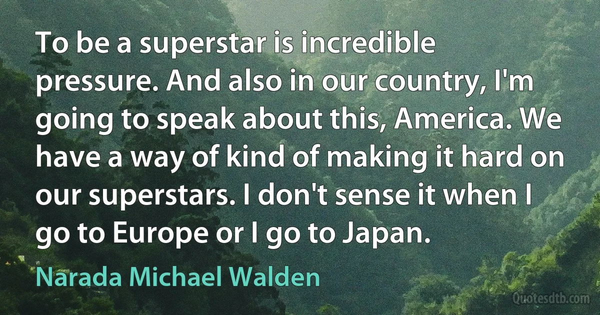 To be a superstar is incredible pressure. And also in our country, I'm going to speak about this, America. We have a way of kind of making it hard on our superstars. I don't sense it when I go to Europe or I go to Japan. (Narada Michael Walden)