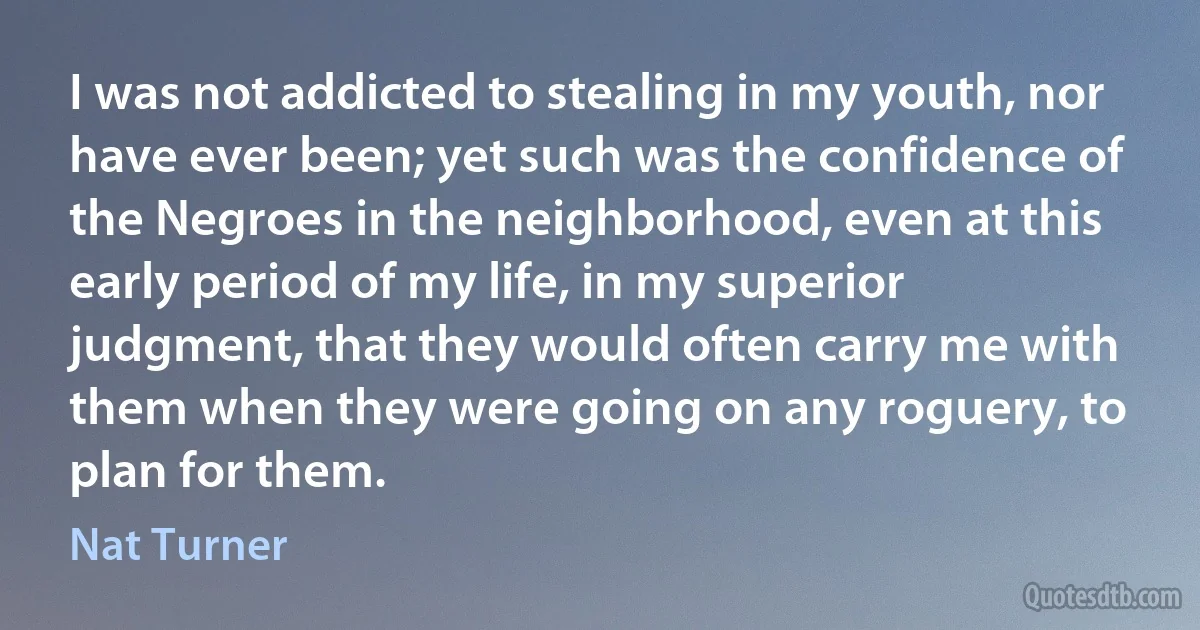 I was not addicted to stealing in my youth, nor have ever been; yet such was the confidence of the Negroes in the neighborhood, even at this early period of my life, in my superior
judgment, that they would often carry me with them when they were going on any roguery, to plan for them. (Nat Turner)