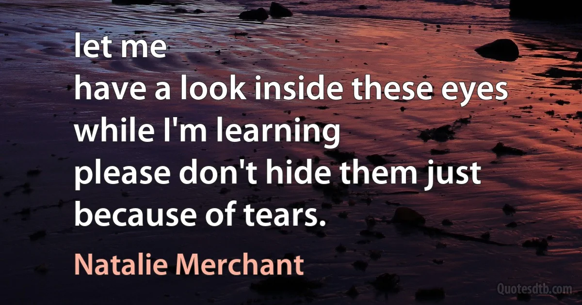 let me
have a look inside these eyes while I'm learning
please don't hide them just because of tears. (Natalie Merchant)