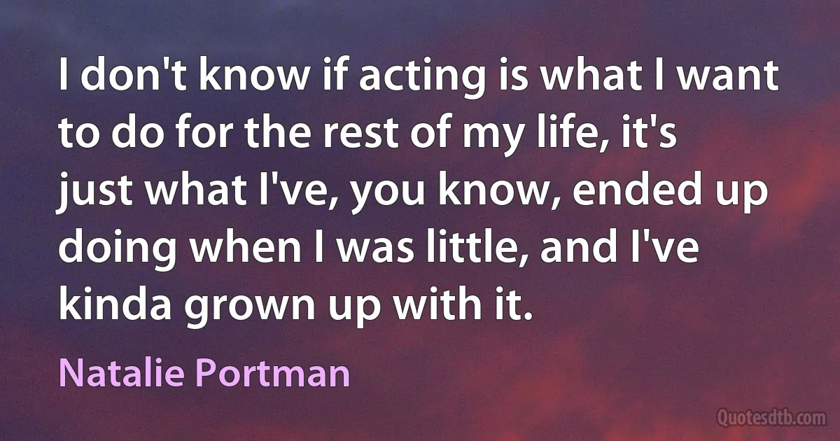 I don't know if acting is what I want to do for the rest of my life, it's just what I've, you know, ended up doing when I was little, and I've kinda grown up with it. (Natalie Portman)