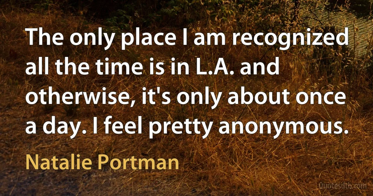 The only place I am recognized all the time is in L.A. and otherwise, it's only about once a day. I feel pretty anonymous. (Natalie Portman)