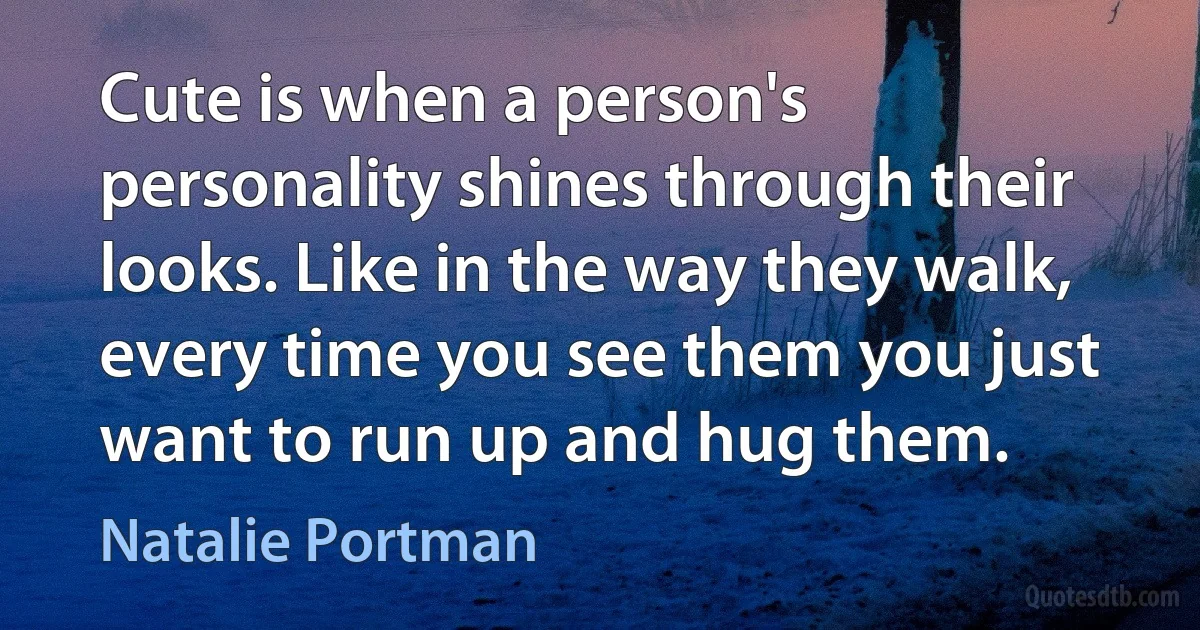 Cute is when a person's personality shines through their looks. Like in the way they walk, every time you see them you just want to run up and hug them. (Natalie Portman)