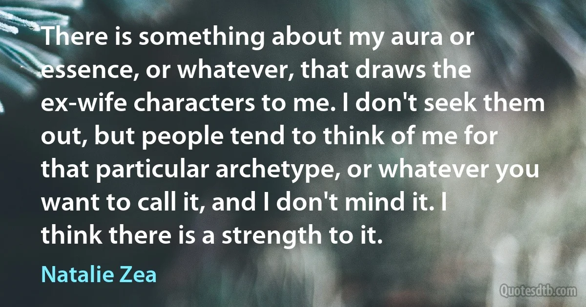 There is something about my aura or essence, or whatever, that draws the ex-wife characters to me. I don't seek them out, but people tend to think of me for that particular archetype, or whatever you want to call it, and I don't mind it. I think there is a strength to it. (Natalie Zea)