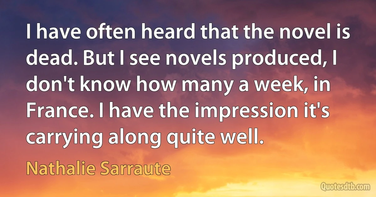 I have often heard that the novel is dead. But I see novels produced, I don't know how many a week, in France. I have the impression it's carrying along quite well. (Nathalie Sarraute)