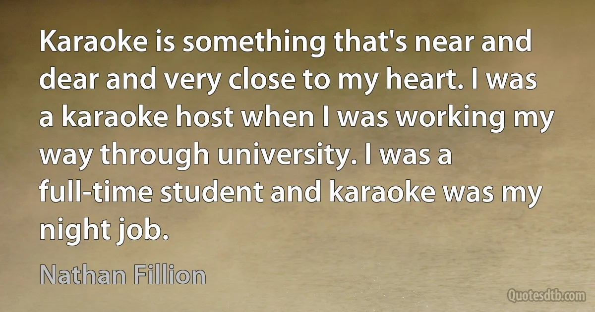 Karaoke is something that's near and dear and very close to my heart. I was a karaoke host when I was working my way through university. I was a full-time student and karaoke was my night job. (Nathan Fillion)