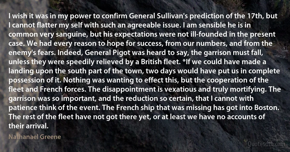 I wish it was in my power to confirm General Sullivan's prediction of the 17th, but I cannot flatter my self with such an agreeable issue. I am sensible he is in common very sanguine, but his expectations were not ill-founded in the present case. We had every reason to hope for success, from our numbers, and from the enemy's fears. Indeed, General Pigot was heard to say, the garrison must fall, unless they were speedily relieved by a British fleet. *If we could have made a landing upon the south part of the town, two days would have put us in complete possession of it. Nothing was wanting to effect this, but the cooperation of the fleet and French forces. The disappointment is vexatious and truly mortifying. The garrison was so important, and the reduction so certain, that I cannot with patience think of the event. The French ship that was missing has got into Boston. The rest of the fleet have not got there yet, or at least we have no accounts of their arrival. (Nathanael Greene)